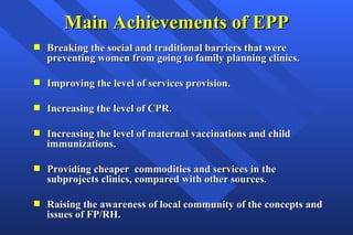 Main Achievements of EPP Breaking the social and traditional barriers that were preventing women from going to family planning clinics. Improving the level of services provision.  Increasing the level of CPR. Increasing the level of maternal vaccinations and child immunizations. Providing cheaper  commodities and services in the subprojects clinics, compared with other sources. Raising the awareness of local community of the concepts and issues of FP/RH. 
