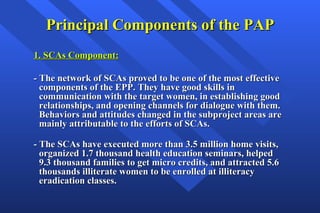 Principal Components of the PAP 1. SCAs Component: - The network of SCAs proved to be one of the most effective components of the EPP. They have good skills in communication with the target women, in establishing good relationships, and opening channels for dialogue with them. Behaviors and attitudes changed in the subproject areas are mainly attributable to the efforts of SCAs. - The SCAs have executed more than 3.5 million home visits, organized 1.7 thousand health education seminars, helped 9.3 thousand families to get micro credits, and attracted 5.6 thousands illiterate women to be enrolled at illiteracy eradication classes.  