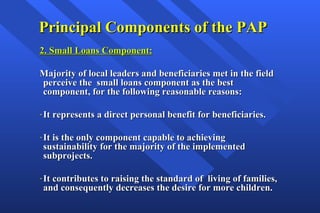 Principal Components of the PAP 2. Small Loans Component: Majority of local leaders and beneficiaries met in the field perceive the  small loans component as the best component, for the following reasonable reasons: It represents a direct personal benefit for beneficiaries. It is the only component capable to achieving sustainability for the majority of the implemented subprojects. It contributes to raising the standard of  living of families, and consequently decreases the desire for more children. 