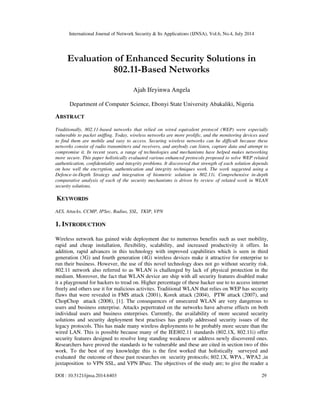 International Journal of Network Security & Its Applications (IJNSA), Vol.6, No.4, July 2014
DOI : 10.5121/ijnsa.2014.6403 29
Evaluation of Enhanced Security Solutions in
802.11-Based Networks
Ajah Ifeyinwa Angela
Department of Computer Science, Ebonyi State University Abakaliki, Nigeria
ABSTRACT
Traditionally, 802.11-based networks that relied on wired equivalent protocol (WEP) were especially
vulnerable to packet sniffing. Today, wireless networks are more prolific, and the monitoring devices used
to find them are mobile and easy to access. Securing wireless networks can be difficult because these
networks consist of radio transmitters and receivers, and anybody can listen, capture data and attempt to
compromise it. In recent years, a range of technologies and mechanisms have helped makes networking
more secure. This paper holistically evaluated various enhanced protocols proposed to solve WEP related
authentication, confidentiality and integrity problems. It discovered that strength of each solution depends
on how well the encryption, authentication and integrity techniques work. The work suggested using a
Defence-in-Depth Strategy and integration of biometric solution in 802.11i. Comprehensive in-depth
comparative analysis of each of the security mechanisms is driven by review of related work in WLAN
security solutions.
KEYWORDS
AES, Attacks, CCMP, IPSec, Radius, SSL, TKIP, VPN
1. INTRODUCTION
Wireless network has gained wide deployment due to numerous benefits such as user mobility,
rapid and cheap installation, flexibility, scalability, and increased productivity it offers. In
addition, rapid advances in this technology with improved capabilities which is seen in third
generation (3G) and fourth generation (4G) wireless devices make it attractive for enterprise to
run their business. However, the use of this novel technology does not go without security risk.
802.11 network also referred to as WLAN is challenged by lack of physical protection in the
medium. Moreover, the fact that WLAN device are ship with all security features disabled make
it a playground for hackers to tread on. Higher percentage of these hacker use to to access internet
freely and others use it for malicious activites. Traditional WLAN that relies on WEP has security
flaws that were revealed in FMS attack (2001), Korek attack (2004), PTW attack (2007), and
ChopChop attack (2008), [1]. The consequences of unsecured WLAN are very dangerous to
users and business enterprise. Attacks pepertrated on the networks have adverse effects on both
individual users and business enterprises. Currently, the availability of more secured security
solutions and security deployment best practises has greatly addressed security issues of the
legacy protocols. This has made many wireless deployments to be probably more secure than the
wired LAN. This is possible because many of the IEE802.11 standards (802.1X, 802.11i) offer
security features designed to resolve long standing weakness or address newly discovered ones.
Researchers have proved the standards to be vulnerable and these are cited in section two of this
work. To the best of my knowledge this is the first worked that holistically surveyed and
evaluated the outcome of these past researches on security protocols; 802.1X, WPA , WPA2 ,in
juxtaposition to VPN SSL, and VPN IPsec. The objectives of the study are; to give the reader a
 