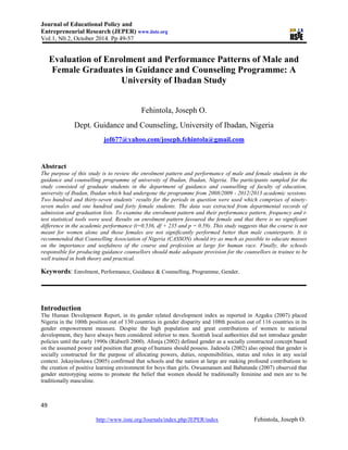 Journal of Educational Policy and
Entrepreneurial Research (JEPER) www.iiste.org
Vol.1, N0.2, October 2014. Pp 49-57
49
http://www.iiste.org/Journals/index.php/JEPER/index Fehintola, Joseph O.
Evaluation of Enrolment and Performance Patterns of Male and
Female Graduates in Guidance and Counseling Programme: A
University of Ibadan Study
Fehintola, Joseph O.
Dept. Guidance and Counseling, University of Ibadan, Nigeria
jof677@yahoo.com/joseph.fehintola@gmail.com
Abstract
The purpose of this study is to review the enrolment pattern and performance of male and female students in the
guidance and counselling programme of university of Ibadan, Ibadan, Nigeria. The participants sampled for the
study consisted of graduate students in the department of guidance and counselling of faculty of education,
university of Ibadan, Ibadan which had undergone the programme from 2008/2009 - 2012/2013 academic sessions.
Two hundred and thirty-seven students’ results for the periods in question were used which comprises of ninety-
seven males and one hundred and forty female students. The data was extracted from departmental records of
admission and graduation lists. To examine the enrolment pattern and their performance pattern, frequency and t-
test statistical tools were used. Results on enrolment pattern favoured the female and that there is no significant
difference in the academic performance (t=0.536, df + 235 and p = 0.59). This study suggests that the course is not
meant for women alone and those females are not significantly performed better than male counterparts. It is
recommended that Counselling Association of Nigeria (CASSON) should try as much as possible to educate masses
on the importance and usefulness of the course and profession at large for human race. Finally, the schools
responsible for producing guidance counsellors should make adequate provision for the counsellors in trainee to be
well trained in both theory and practical.
Keywords: Enrolment, Performance, Guidance & Counselling, Programme, Gender.
Introduction
The Human Development Report, in its gender related development index as reported in Azgaku (2007) placed
Nigeria in the 100th position out of 130 countries in gender disparity and 108th position out of 116 countries in its
gender empowerment measure. Despite the high population and great contributions of women to national
development, they have always been considered inferior to men. Scottish local authorities did not introduce gender
policies until the early 1990s (Ridwell 2000). Afonja (2002) defined gender as a socially constructed concept based
on the assumed power and position that group of humans should possess. Jadesola (2002) also opined that gender is
socially constructed for the purpose of allocating powers, duties, responsibilities, status and roles in any social
context. Jekayinoluwa (2005) confirmed that schools and the nation at large are making profound contributions to
the creation of positive learning environment for boys than girls. Owuamanam and Babatunde (2007) observed that
gender stereotyping seems to promote the belief that women should be traditionally feminine and men are to be
traditionally masculine.
 