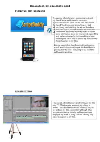 Evaluation of equipment used

PLANNING AND RESEARCH

                         To organise what characters were going to do and
                         say I used Script buddy in order to create a
                         professional looking script for my film. This meant
                         that II used Wordpress.com for edit blog make any
                                 could use the website to my and as I had
                         additional changes as I continuedAS and found that I
                              previously used this blog for with my
                         coursework and changed and organise could theninto
                              was very easy to use ideas which my work be
                              I found thatI Slideshare wasblog to host myuse to
                              categories. found using a very useful to media
                         added to my blog.
                              show information as I could use any computer and
                              coursework usefulabout my coursework on my blog
                              as it had a customised code for my blog website
                              even my phone to update my coursework easily.
                              meaning that I was able to upload my work directly
                              from slideshare to my blog.

                          For my reccee shots I used my ipod touch camera
                          which provided me with images that I could use in
                          proving that the sites I was going to use would be
                          sufficient for my film.




CONSTRUCTION



                         I have used Adobe Premiere pro CS3 to edit my film
                         on a PC. This is a print screen of my editing in
                         action. I have found the software relatively easy to
                         use and edit my film successfully although it has
                         been slow to start up initially and has sometimes
                         displayed my work as being ‘offline’ causing only
                         minor disruption to my film.
 