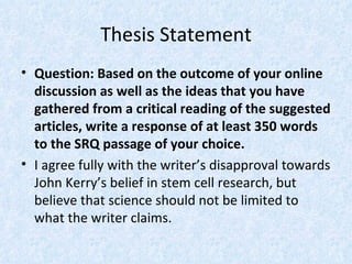 Thesis Statement
• Question: Based on the outcome of your online
  discussion as well as the ideas that you have
  gathered from a critical reading of the suggested
  articles, write a response of at least 350 words
  to the SRQ passage of your choice.
• I agree fully with the writer’s disapproval towards
  John Kerry’s belief in stem cell research, but
  believe that science should not be limited to
  what the writer claims.
 