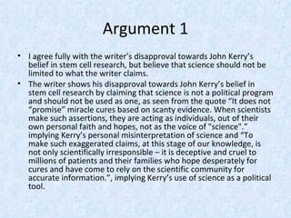 Argument 1
• I agree fully with the writer’s disapproval towards John Kerry’s
  belief in stem cell research, but believe that science should not be
  limited to what the writer claims.
• The writer shows his disapproval towards John Kerry’s belief in
  stem cell research by claiming that science is not a political program
  and should not be used as one, as seen from the quote “It does not
  “promise” miracle cures based on scanty evidence. When scientists
  make such assertions, they are acting as individuals, out of their
  own personal faith and hopes, not as the voice of "science".”
  implying Kerry’s personal misinterpretation of science and “To
  make such exaggerated claims, at this stage of our knowledge, is
  not only scientifically irresponsible – it is deceptive and cruel to
  millions of patients and their families who hope desperately for
  cures and have come to rely on the scientific community for
  accurate information.”, implying Kerry’s use of science as a political
  tool.
 