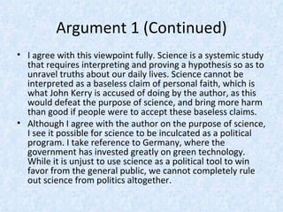 Argument 1 (Continued)
• I agree with this viewpoint fully. Science is a systemic study
  that requires interpreting and proving a hypothesis so as to
  unravel truths about our daily lives. Science cannot be
  interpreted as a baseless claim of personal faith, which is
  what John Kerry is accused of doing by the author, as this
  would defeat the purpose of science, and bring more harm
  than good if people were to accept these baseless claims.
• Although I agree with the author on the purpose of science,
  I see it possible for science to be inculcated as a political
  program. I take reference to Germany, where the
  government has invested greatly on green technology.
  While it is unjust to use science as a political tool to win
  favor from the general public, we cannot completely rule
  out science from politics altogether.
 