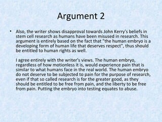 Argument 2
• Also, the writer shows disapproval towards John Kerry's beliefs in
  stem cell research as humans have been misused in research. This
  argument is entirely based on the fact that "the human embryo is a
  developing form of human life that deserves respect", thus should
  be entitled to human rights as well.
  I agree entirely with the writer's views. The human embryo,
  regardless of how motionless it is, would experience pain that is
  similar to what humans face in the real world. The human embryo
  do not deserve to be subjected to pain for the purpose of research,
  even if that so called research is for the greater good, as they
  should be entitled to be free from pain, and the liberty to be free
  from pain. Putting the embryo into testing equates to abuse.
 