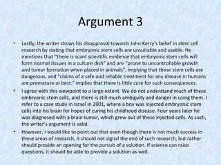 Argument 3
•   Lastly, the writer shows his disapproval towards John Kerry’s belief in stem cell
    research by stating that embryonic stem cells are unsuitable and usable. He
    mentions that “there is scant scientific evidence that embryonic stem cells will
    form normal tissues in a culture dish” and are “prone to uncontrollable growth
    and tumor formation when placed in animals”, implying that these stem cells are
    dangerous, and “claims of a safe and reliable treatment for any disease in humans
    are premature at best.” Implies that there is little cure for such consequences.
•   I agree with this viewpoint to a large extent. We do not understand much of these
    embryonic stem cells, and there is still much ambiguity and danger in using them. I
    refer to a case study in Israel in 2001, where a boy was injected embryonic stem
    cells into his brain for hopes of curing his childhood disease. Four years later he
    was diagnosed with a brain tumor, which grew out of these injected cells. As such,
    the writer’s argument is valid.
•   However, I would like to point out that even though there is not much success in
    these areas of research, it should not signal the end of such research, but rather
    should provide an opening for the pursuit of a solution. If science can raise
    questions, it should be able to provide a solution as well.
 