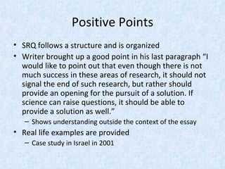 Positive Points
• SRQ follows a structure and is organized
• Writer brought up a good point in his last paragraph “I
  would like to point out that even though there is not
  much success in these areas of research, it should not
  signal the end of such research, but rather should
  provide an opening for the pursuit of a solution. If
  science can raise questions, it should be able to
  provide a solution as well.”
   – Shows understanding outside the context of the essay
• Real life examples are provided
   – Case study in Israel in 2001
 