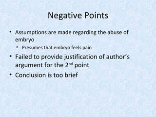 Negative Points
• Assumptions are made regarding the abuse of
  embryo
  • Presumes that embryo feels pain
• Failed to provide justification of author’s
  argument for the 2nd point
• Conclusion is too brief
 