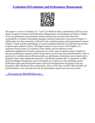 Evaluation Of Evaluation And Performance Measurement
This paper is a review of Chapters 10, 11 and 12 in McDavid, Huse, and Hawthorn (2012) second
edition, Program Evaluation and Performance Measurement: An Introduction to Practice. Chapter
10 reviews performance measurements systems and how they are used, their effect and
accountability. Evaluators and program managers and their connection is reviewed in Chapter 11.
Additionally, how this connection is affected by the evaluation purpose and organizational contexts.
Chapter 12 deals with the methodology of a good evaluation and points out that there has not been
an agreed upon method of choice. This paper contains (1) an overview of the chapters, (2)
summarize the key points, (3) summary of the reading, and (4) underscore some
implications/applications for policy and practice at a local, state or national context. Chapter 10
discusses performance measures and the results that are used by the client (elected leaders). There is
question as to whether elected officials actually use performance information and or reports that is
supplied to them when making their decisions. The British Columbia (B.C.) Legislature, in 2000,
passed the Budget Transparency and Accountability Act, which was a law mandating annual
performance plans and annual performance reports for all departments and agencies and was
amended in 2001 (McDavid, Huse, & Hawthorn, 2012, p.379). Once in 2003, 2005 and 2007, all
elected members were surveyed each time the performance reports were received. In each
... Get more on HelpWriting.net ...
 