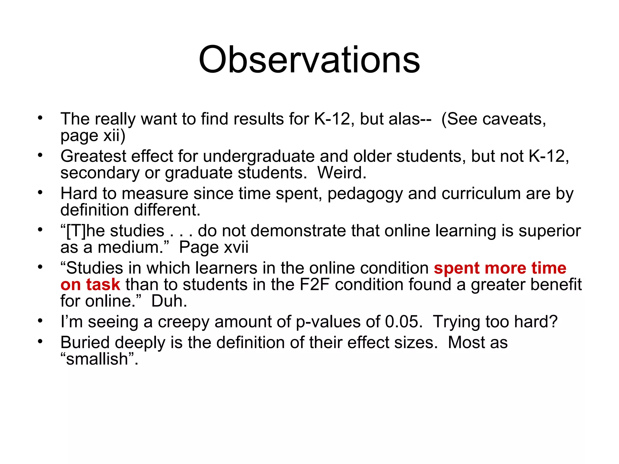 Observations The really want to find results for K-12, but alas--  (See caveats, page xii) Greatest effect for undergraduate and older students, but not K-12, secondary or graduate students.  Weird. Hard to measure since time spent, pedagogy and curriculum are by definition different.  “ [T]he studies . . . do not demonstrate that online learning is superior as a medium.”  Page xvii “ Studies in which learners in the online condition  spent more time on task  than to students in the F2F condition found a greater benefit for online.”  Duh. I’m seeing a creepy amount of p-values of 0.05.  Trying too hard? Buried deeply is the definition of their effect sizes.  Most as “smallish”. 