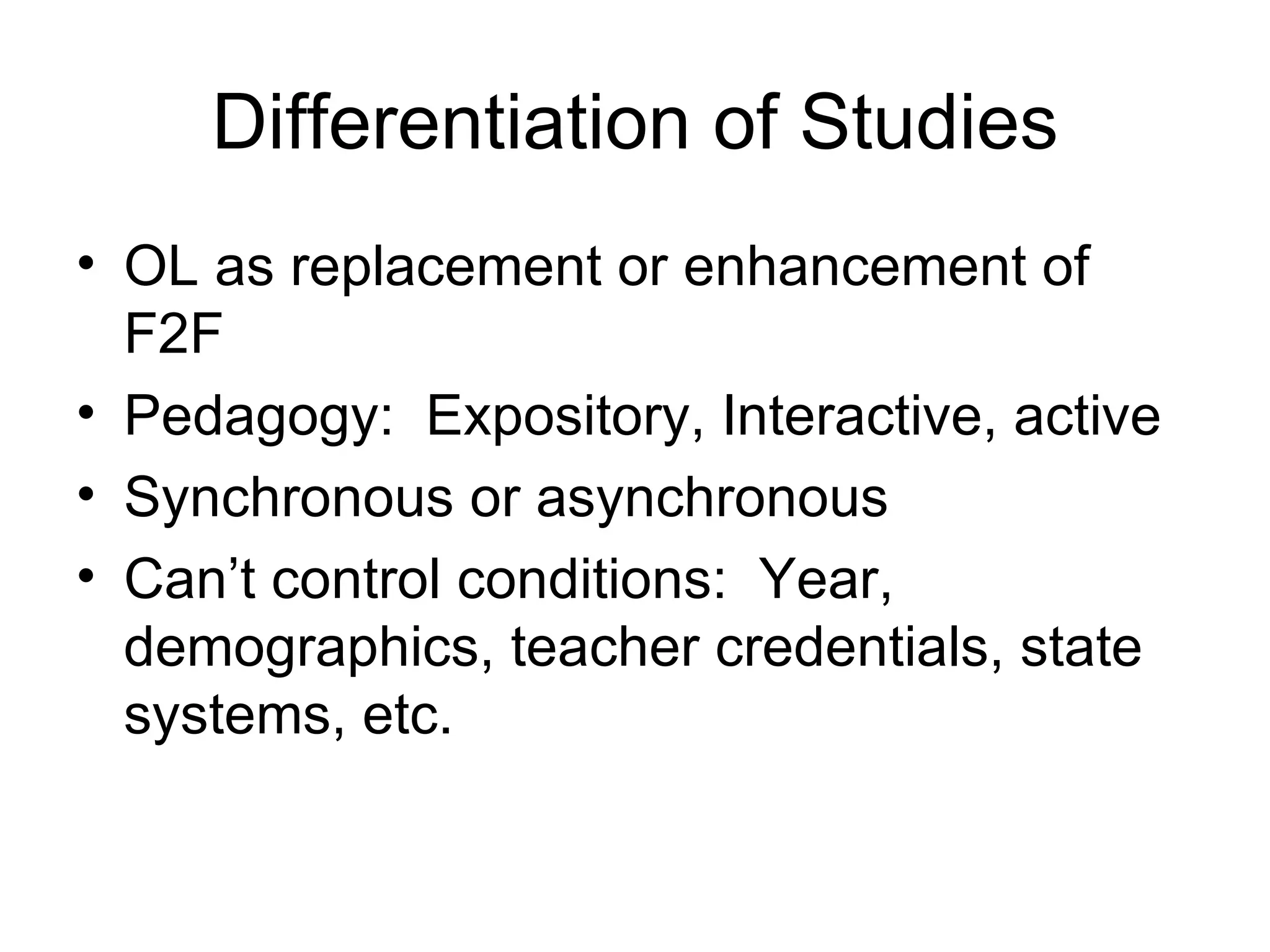 Differentiation of Studies OL as replacement or enhancement of F2F Pedagogy:  Expository, Interactive, active Synchronous or asynchronous Can’t control conditions:  Year, demographics, teacher credentials, state systems, etc. 