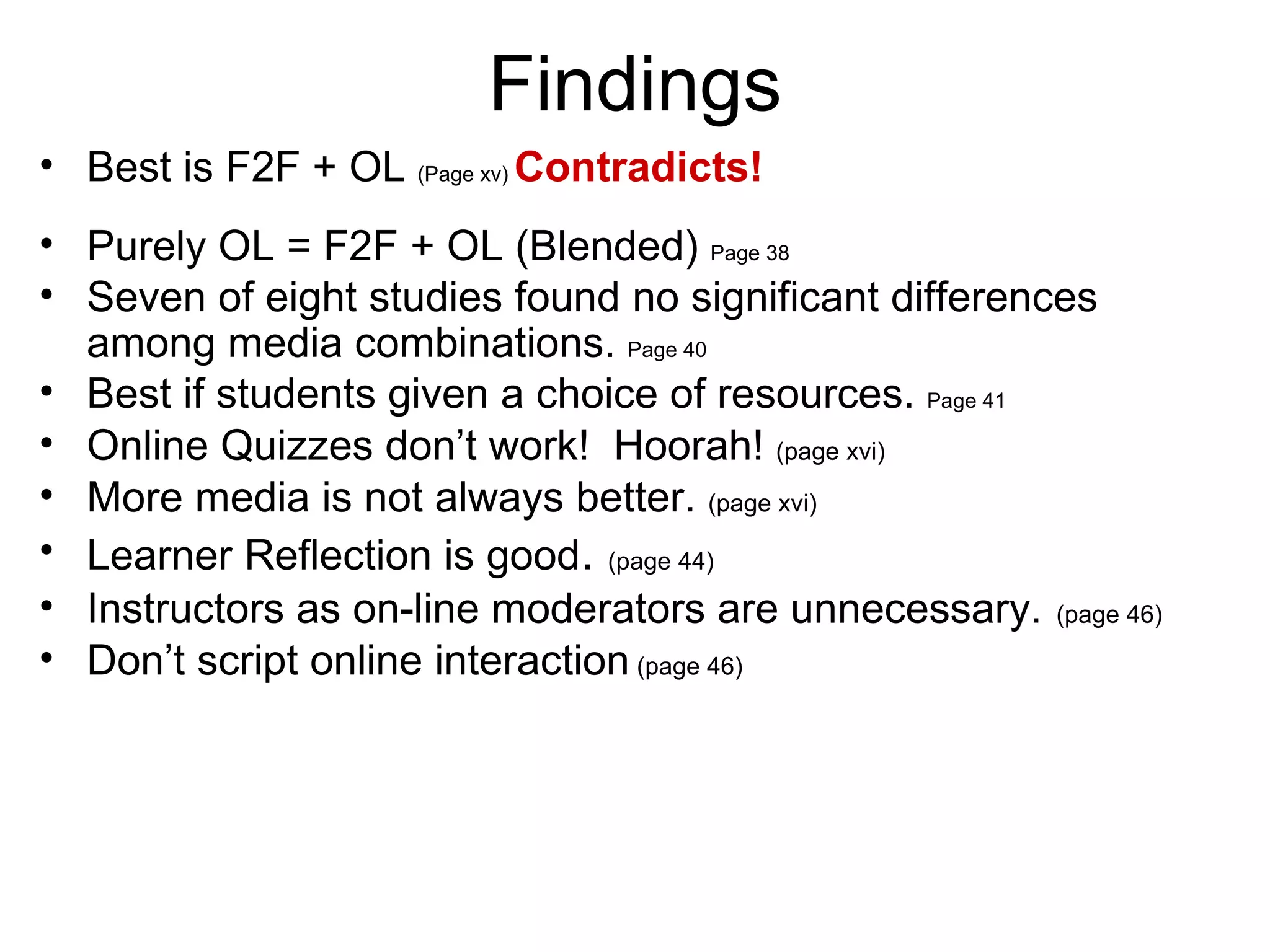Findings Best is F2F + OL  (Page xv)  Contradicts! Purely OL = F2F + OL (Blended)  Page 38 Seven of eight studies found no significant differences among media combinations.  Page 40 Best if students given a choice of resources.  Page 41 Online Quizzes don’t work!  Hoorah!  (page xvi) More media is not always better.  (page xvi) Learner Reflection is good .  (page 44) Instructors as on-line moderators are unnecessary.   (page 46) Don’t script online interaction  (page 46) 