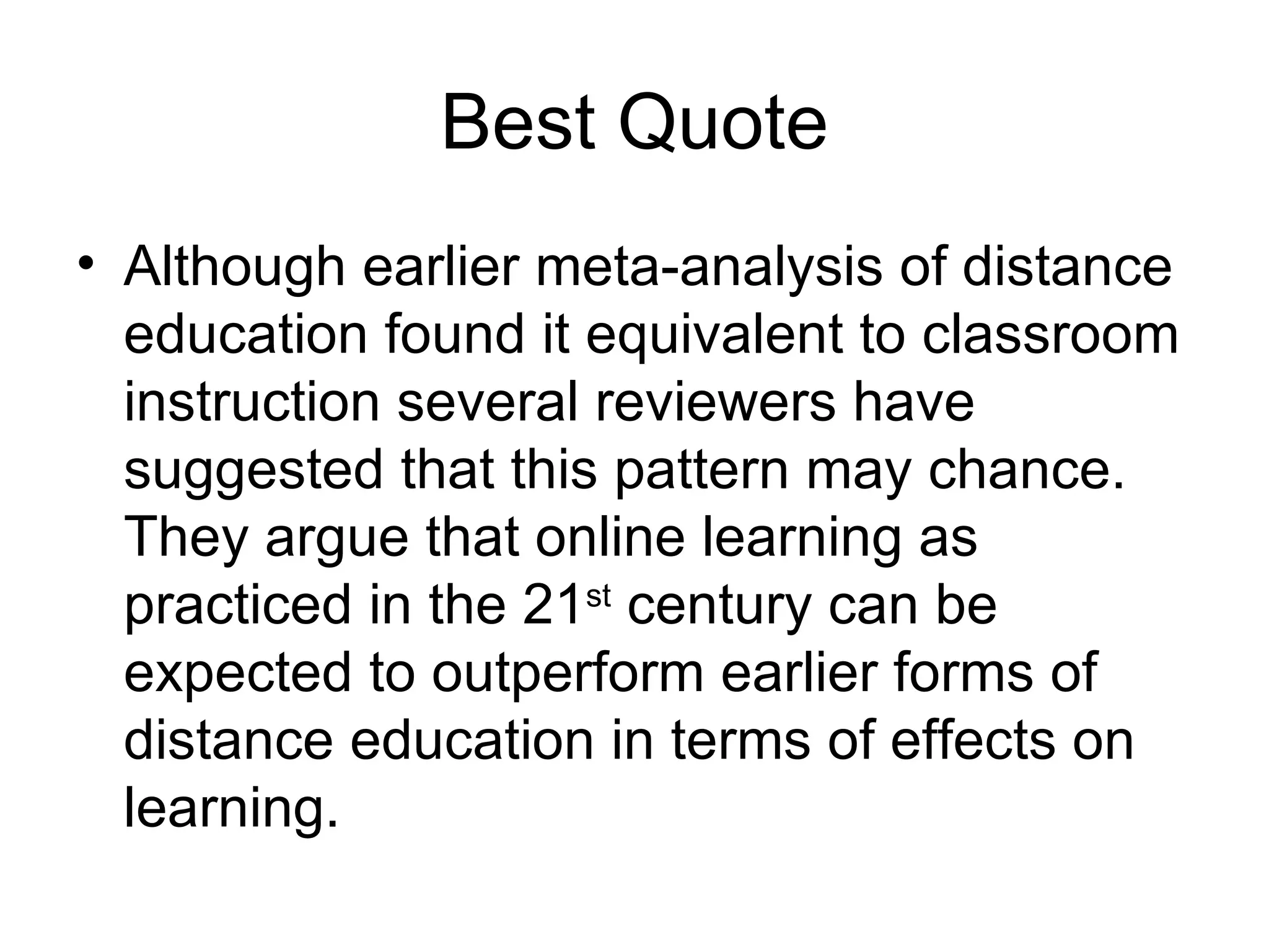 Best Quote Although earlier meta-analysis of distance education found it equivalent to classroom instruction several reviewers have suggested that this pattern may chance.  They argue that online learning as practiced in the 21 st  century can be expected to outperform earlier forms of distance education in terms of effects on learning. 