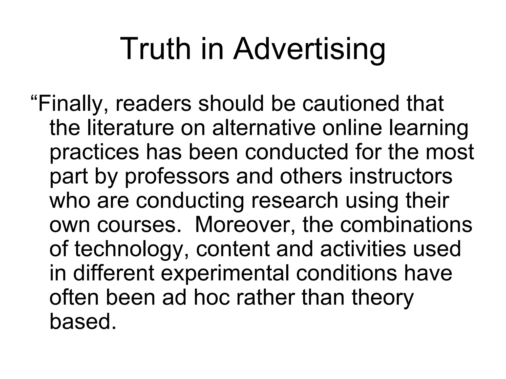 Truth in Advertising “Finally, readers should be cautioned that the literature on alternative online learning practices has been conducted for the most part by professors and others instructors who are conducting research using their own courses.  Moreover, the combinations of technology, content and activities used in different experimental conditions have often been ad hoc rather than theory based.  
