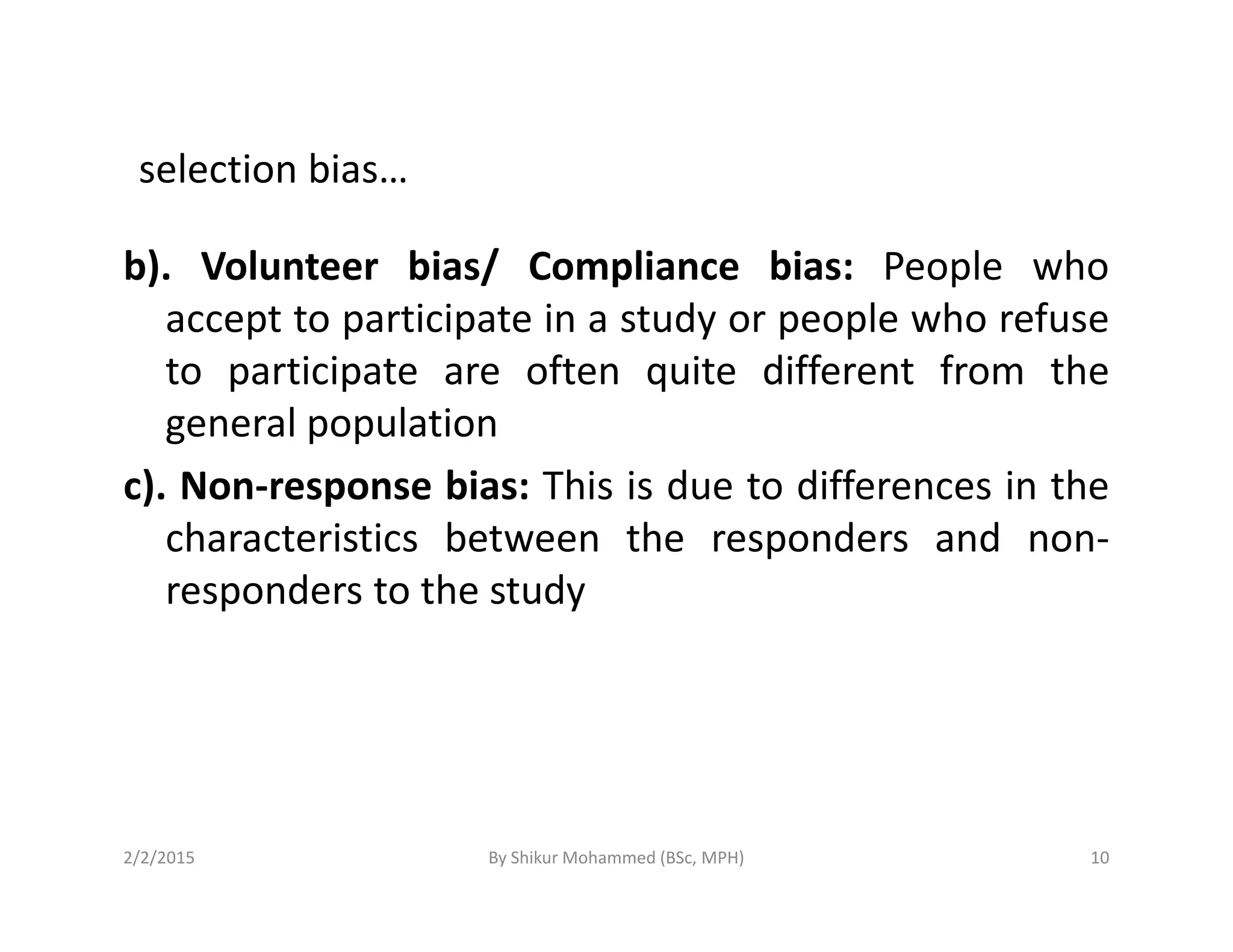 selection bias…
b). Volunteer bias/ Compliance bias: People who
accept to participate in a study or people who refuse
to participate are often quite different from the
general population
c). Non-response bias: This is due to differences in thec). Non-response bias: This is due to differences in the
characteristics between the responders and non-
responders to the study
2/2/2015 10By Shikur Mohammed (BSc, MPH)
 