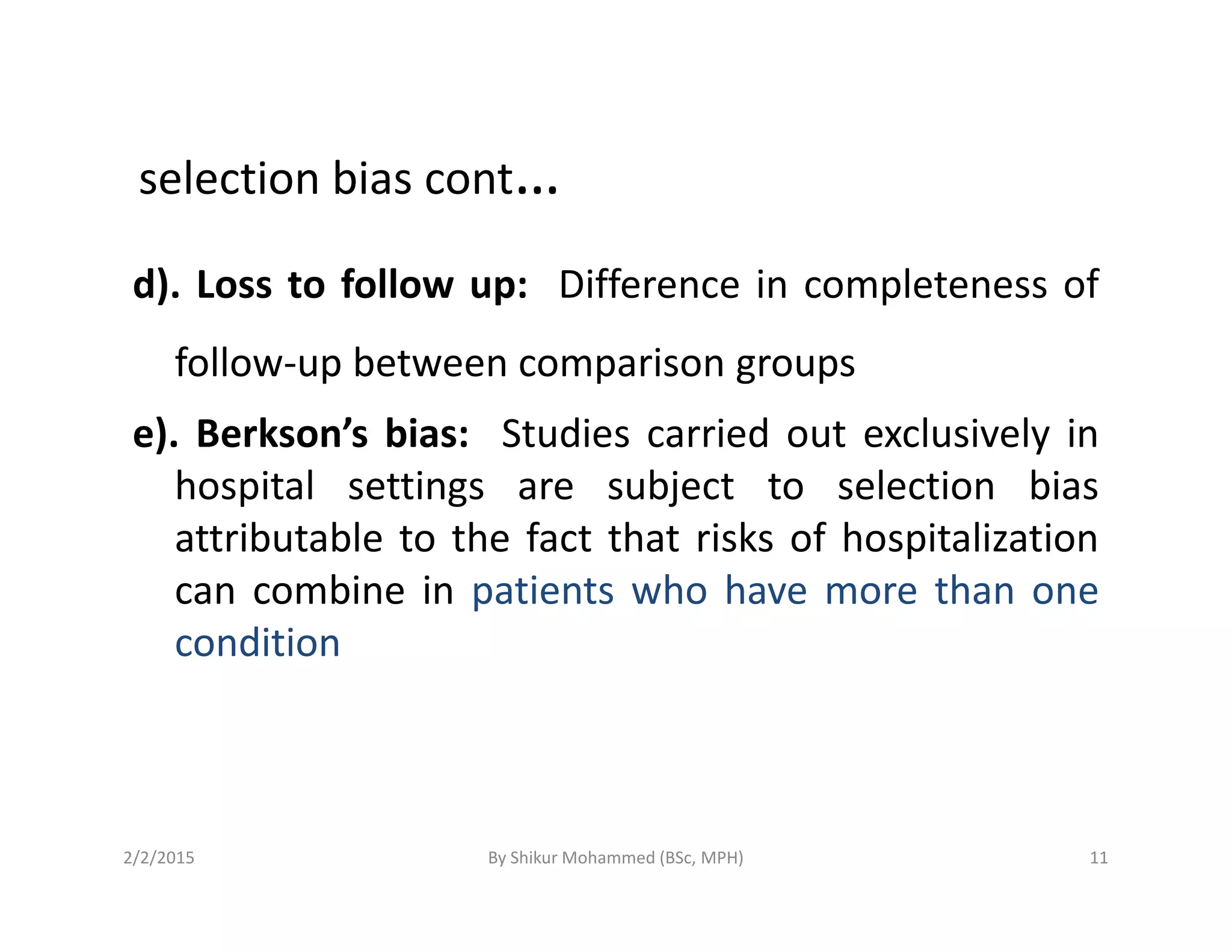selection bias cont…
d). Loss to follow up: Difference in completeness of
follow-up between comparison groups
e). Berkson’s bias: Studies carried out exclusively in
hospital settings are subject to selection biashospital settings are subject to selection bias
attributable to the fact that risks of hospitalization
can combine in patients who have more than one
condition
2/2/2015 11By Shikur Mohammed (BSc, MPH)
 