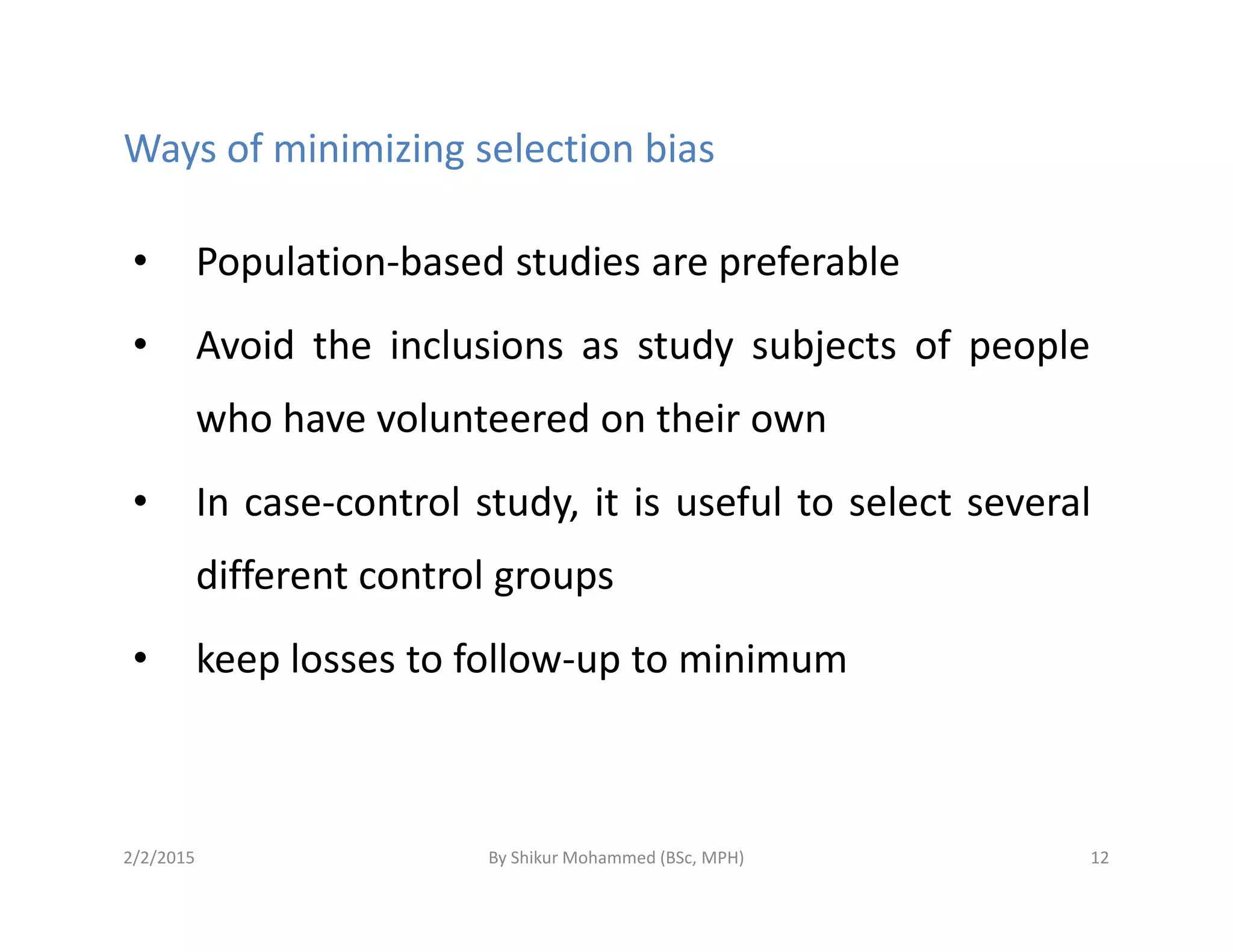 Ways of minimizing selection bias
• Population-based studies are preferable
• Avoid the inclusions as study subjects of people
who have volunteered on their own
In case-control study, it is useful to select several• In case-control study, it is useful to select several
different control groups
• keep losses to follow-up to minimum
2/2/2015 12By Shikur Mohammed (BSc, MPH)
 