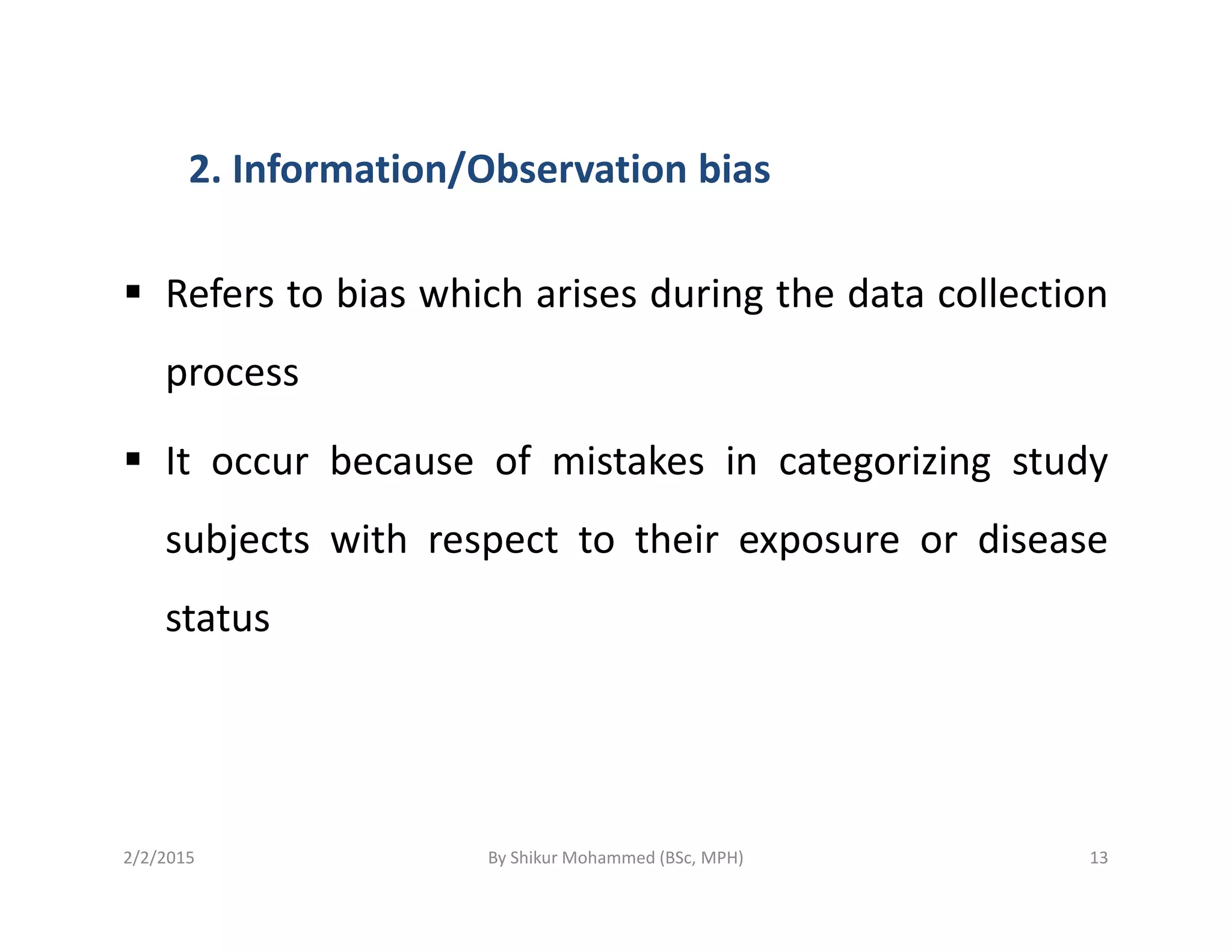 2. Information/Observation bias
Refers to bias which arises during the data collection
process
It occur because of mistakes in categorizing studyIt occur because of mistakes in categorizing study
subjects with respect to their exposure or disease
status
2/2/2015 13By Shikur Mohammed (BSc, MPH)
 