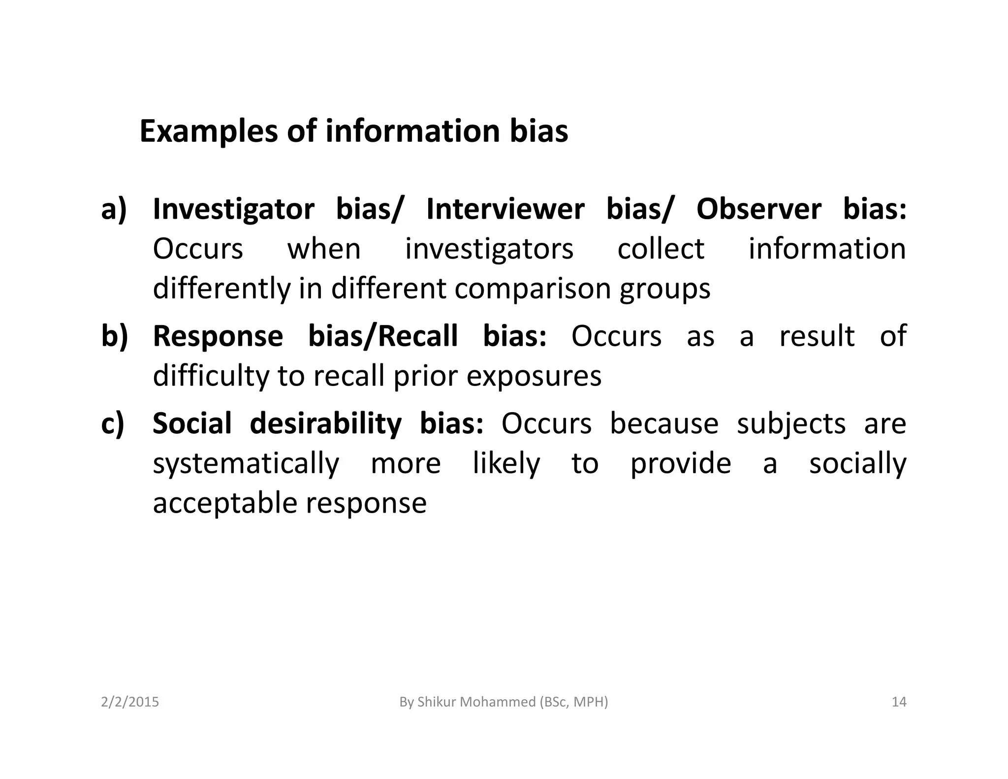Examples of information bias
a) Investigator bias/ Interviewer bias/ Observer bias:
Occurs when investigators collect information
differently in different comparison groups
b) Response bias/Recall bias: Occurs as a result of
difficulty to recall prior exposuresdifficulty to recall prior exposures
c) Social desirability bias: Occurs because subjects are
systematically more likely to provide a socially
acceptable response
2/2/2015 14By Shikur Mohammed (BSc, MPH)
 