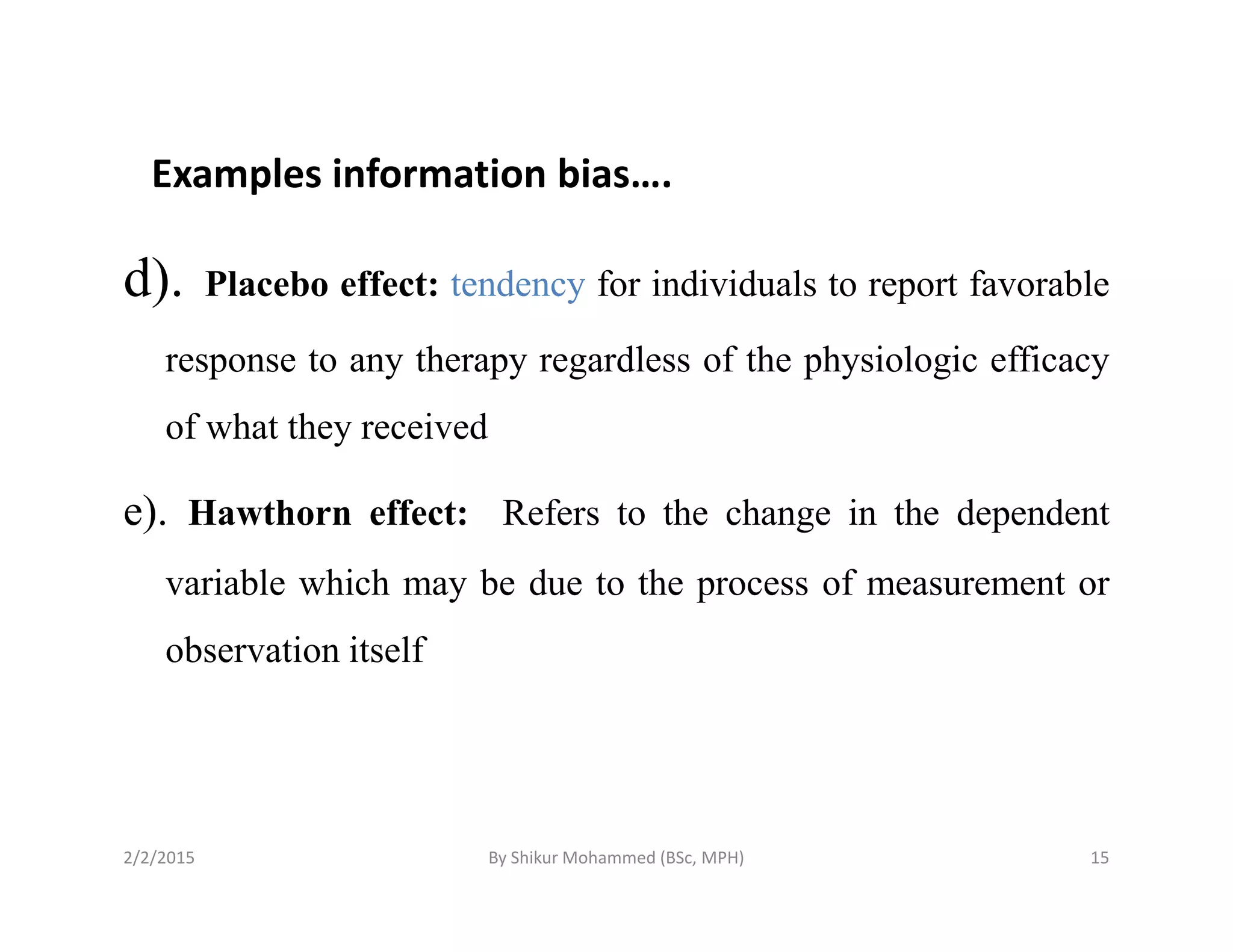 Examples information bias….
d). Placebo effect: tendency for individuals to report favorable
response to any therapy regardless of the physiologic efficacy
of what they received
e). Hawthorn effect: Refers to the change in the dependent
variable which may be due to the process of measurement or
observation itself
2/2/2015 15By Shikur Mohammed (BSc, MPH)
 