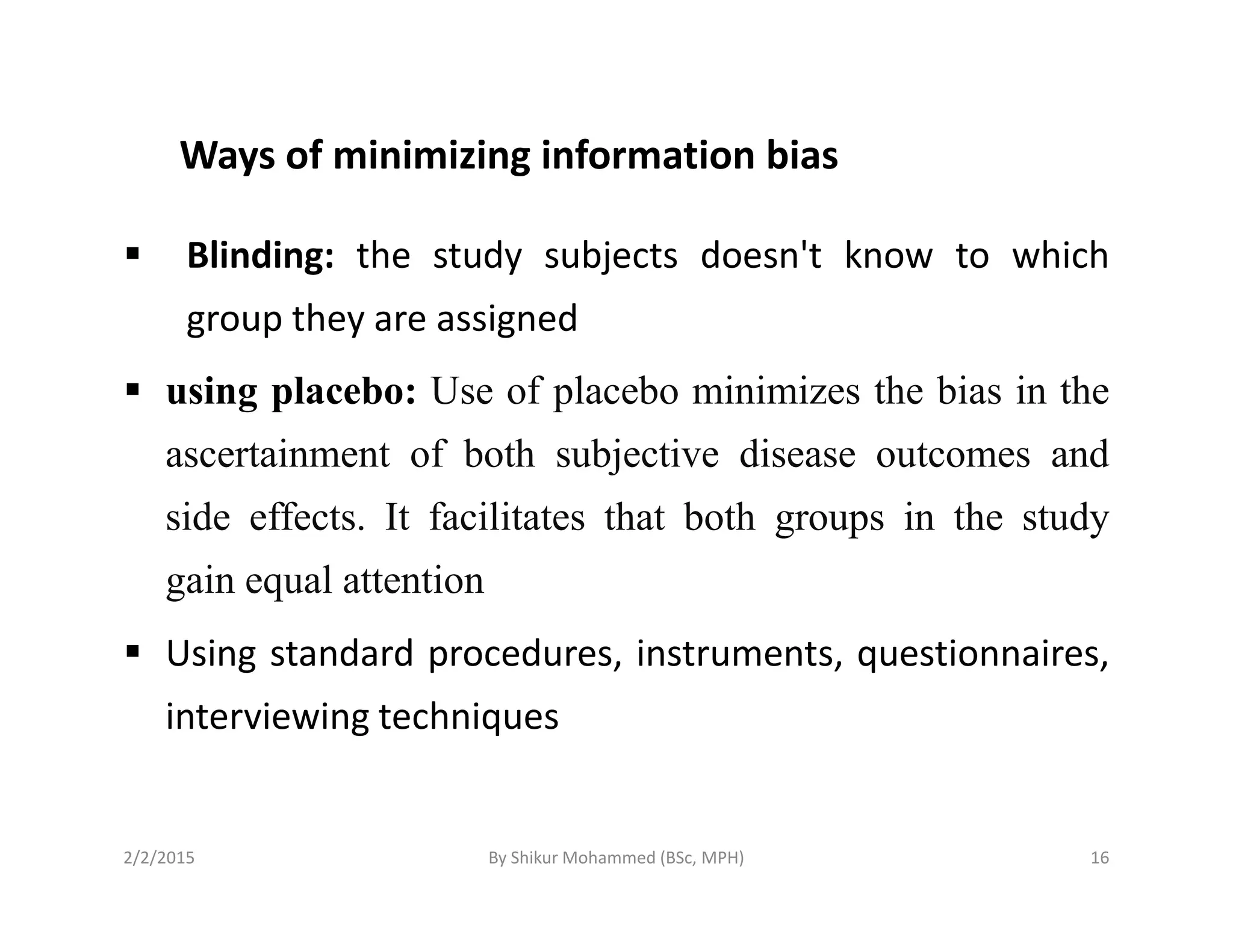 Ways of minimizing information bias
Blinding: the study subjects doesn't know to which
group they are assigned
using placebo: Use of placebo minimizes the bias in the
ascertainment of both subjective disease outcomes and
side effects. It facilitates that both groups in the study
gain equal attention
Using standard procedures, instruments, questionnaires,
interviewing techniques
2/2/2015 16By Shikur Mohammed (BSc, MPH)
 