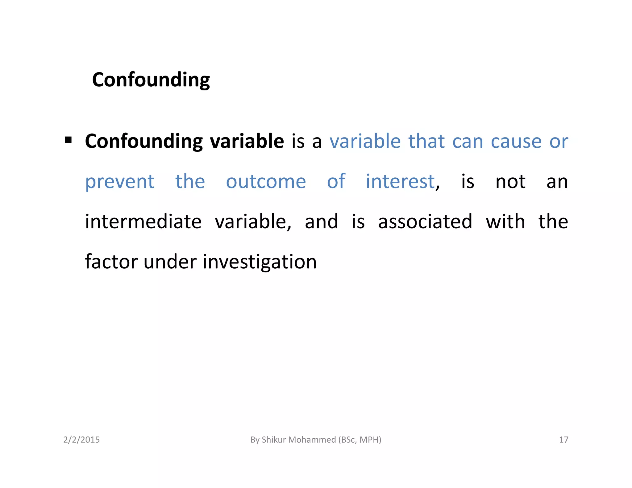Confounding
Confounding variable is a variable that can cause or
prevent the outcome of interest, is not an
intermediate variable, and is associated with the
factor under investigation
2/2/2015 17By Shikur Mohammed (BSc, MPH)
 