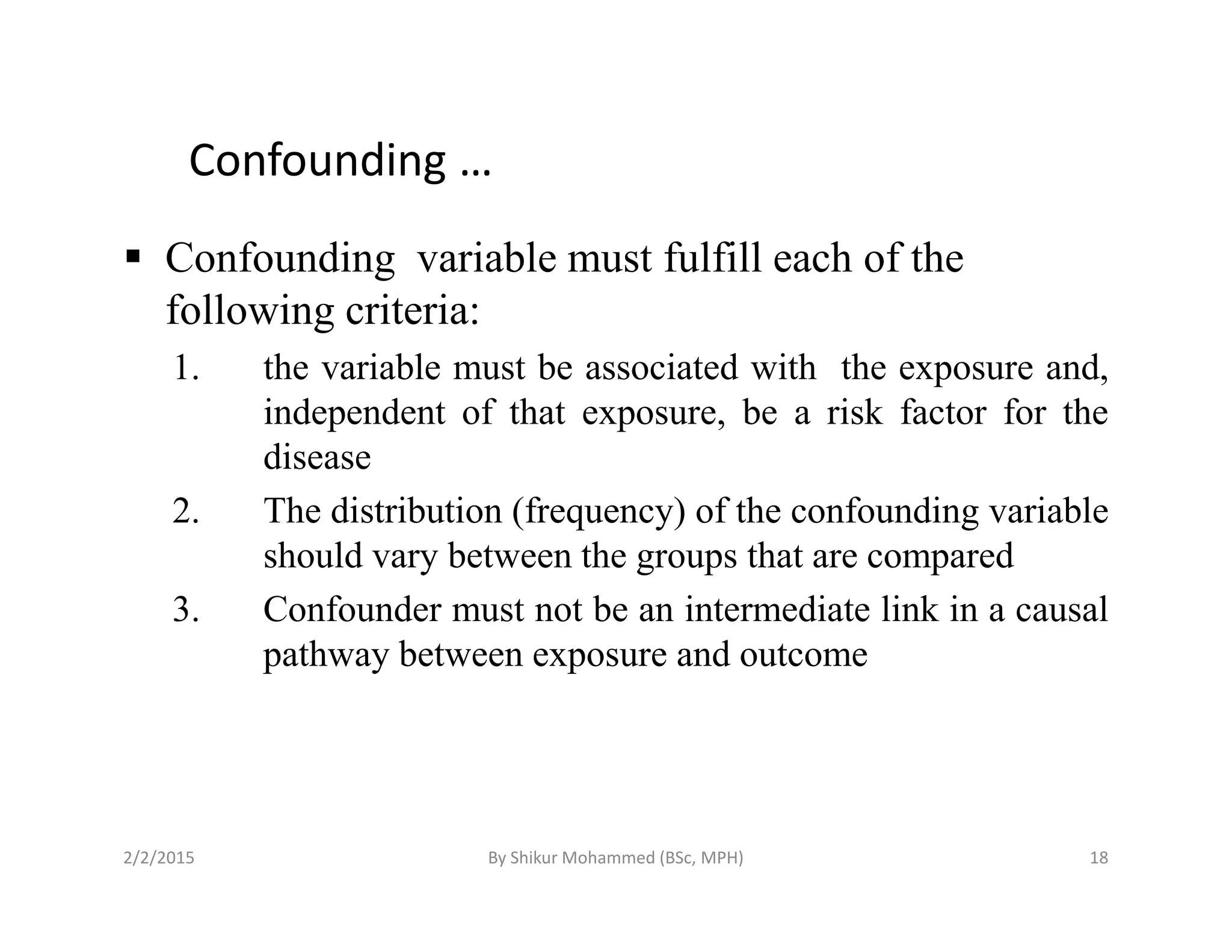 Confounding …
Confounding variable must fulfill each of the
following criteria:
1. the variable must be associated with the exposure and,
independent of that exposure, be a risk factor for the
diseasedisease
2. The distribution (frequency) of the confounding variable
should vary between the groups that are compared
3. Confounder must not be an intermediate link in a causal
pathway between exposure and outcome
2/2/2015 18By Shikur Mohammed (BSc, MPH)
 