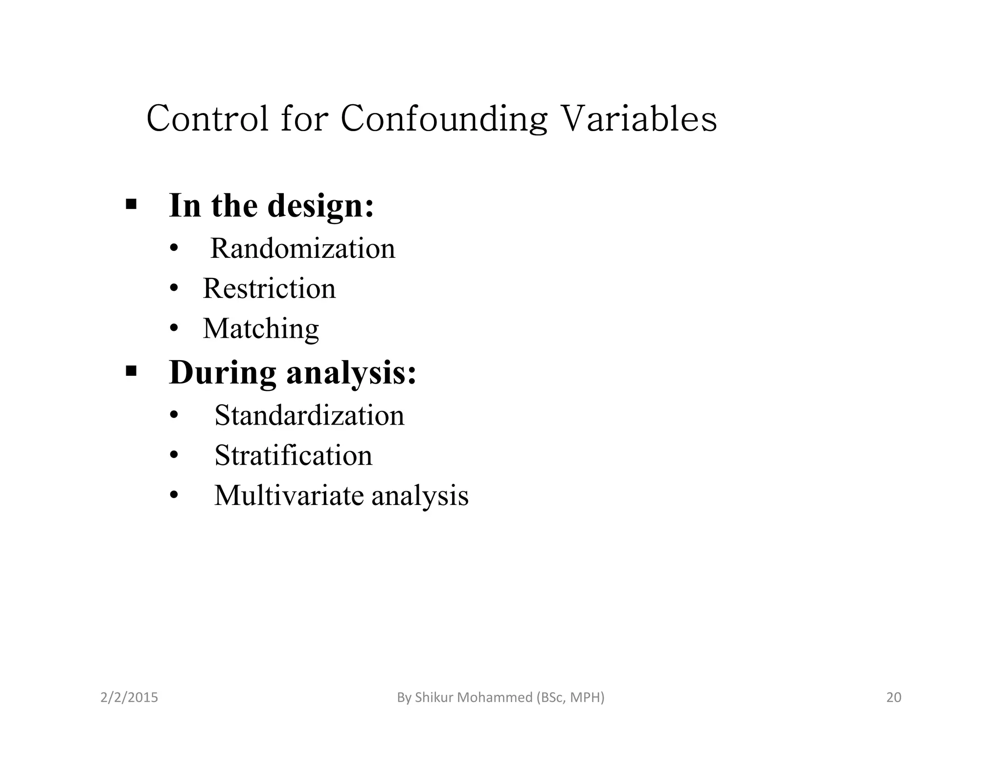 Control for Confounding VariablesControl for Confounding VariablesControl for Confounding VariablesControl for Confounding Variables
In the design:
• Randomization
• Restriction
• Matching
During analysis:During analysis:
• Standardization
• Stratification
• Multivariate analysis
2/2/2015 20By Shikur Mohammed (BSc, MPH)
 