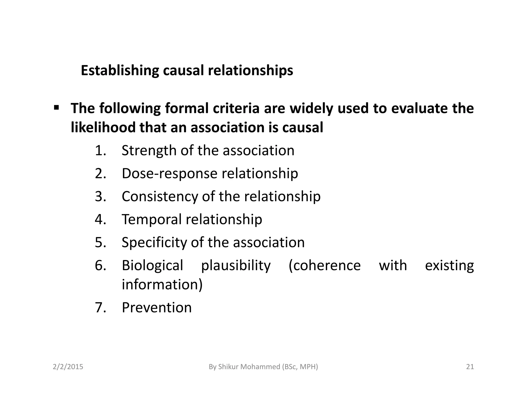 Establishing causal relationships
The following formal criteria are widely used to evaluate the
likelihood that an association is causal
1. Strength of the association
2. Dose-response relationship
3. Consistency of the relationship3. Consistency of the relationship
4. Temporal relationship
5. Specificity of the association
6. Biological plausibility (coherence with existing
information)
7. Prevention
2/2/2015 21By Shikur Mohammed (BSc, MPH)
 