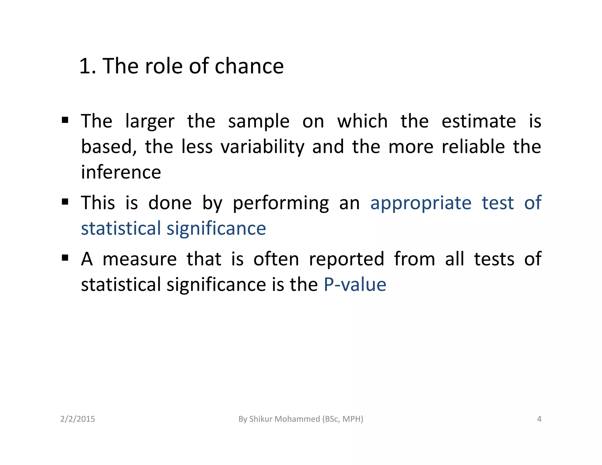 1. The role of chance
The larger the sample on which the estimate is
based, the less variability and the more reliable the
inference
This is done by performing an appropriate test of
statistical significancestatistical significance
A measure that is often reported from all tests of
statistical significance is the P-value
2/2/2015 4By Shikur Mohammed (BSc, MPH)
 