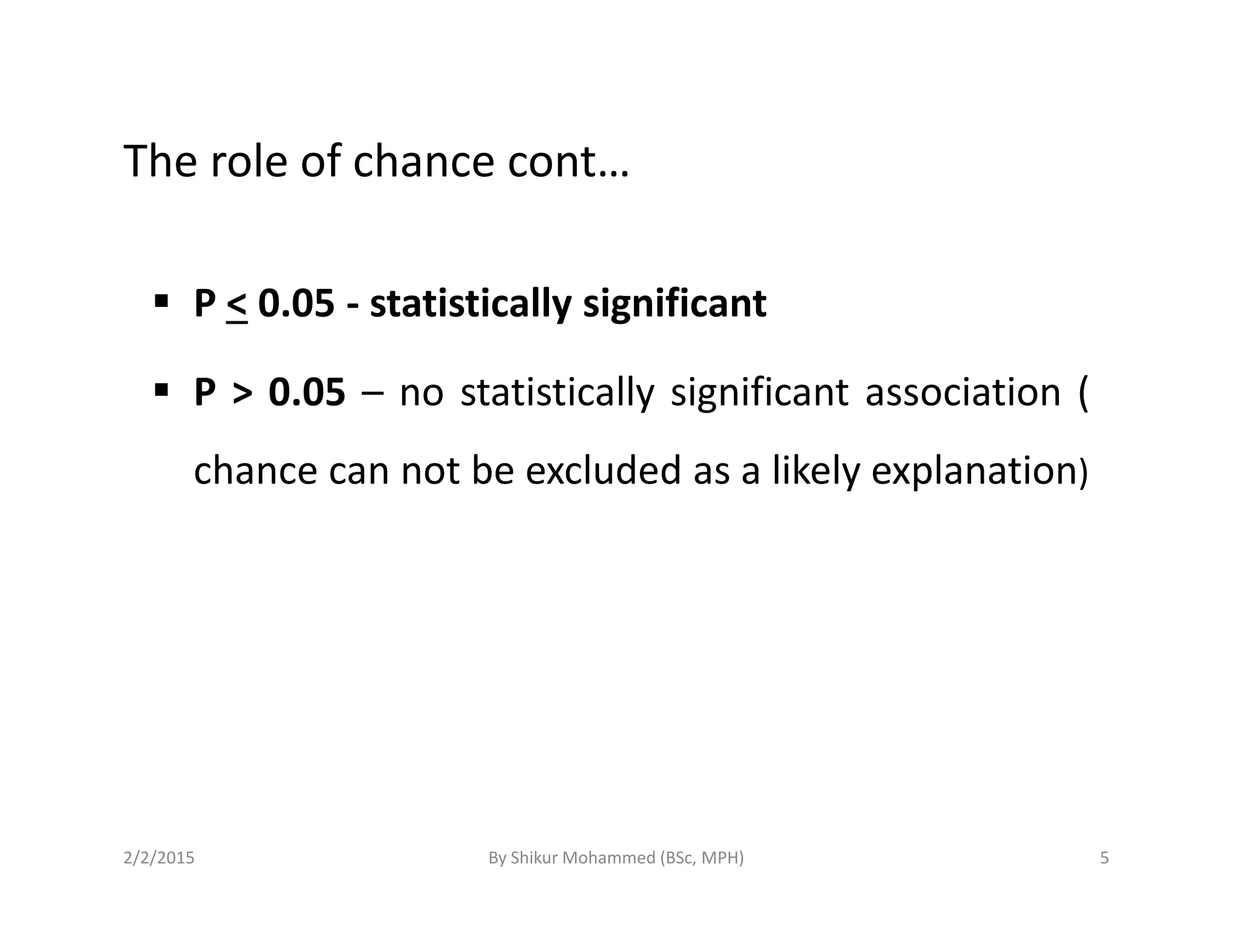 The role of chance cont…
P < 0.05 - statistically significant
P > 0.05 – no statistically significant association (
chance can not be excluded as a likely explanation)chance can not be excluded as a likely explanation)
2/2/2015 5By Shikur Mohammed (BSc, MPH)
 