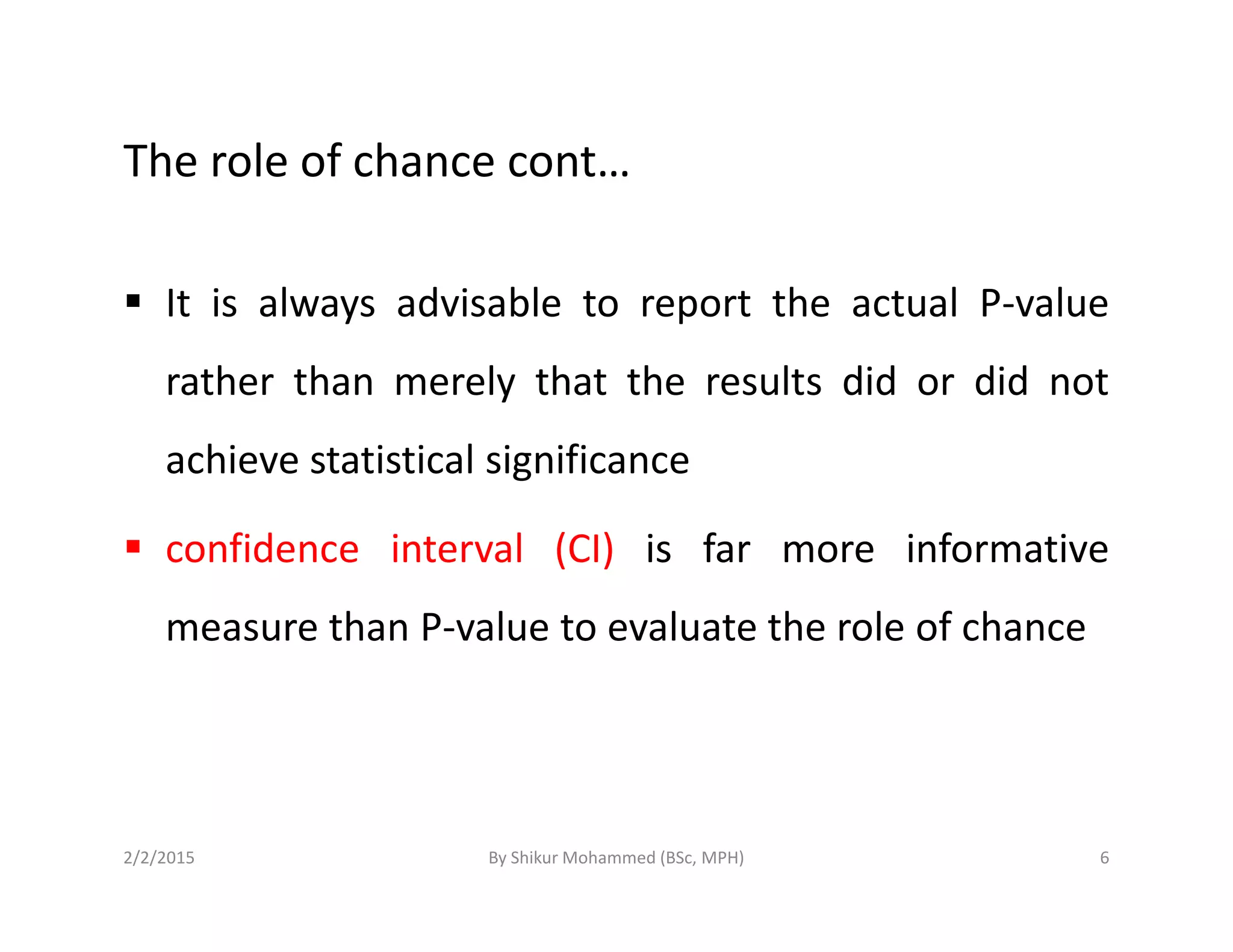 The role of chance cont…
It is always advisable to report the actual P-value
rather than merely that the results did or did not
achieve statistical significanceachieve statistical significance
confidence interval (CI) is far more informative
measure than P-value to evaluate the role of chance
2/2/2015 6By Shikur Mohammed (BSc, MPH)
 