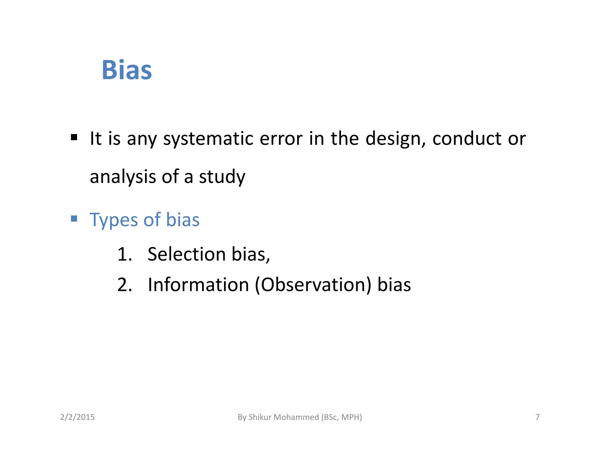 Bias
It is any systematic error in the design, conduct or
analysis of a study
Types of biasTypes of bias
1. Selection bias,
2. Information (Observation) bias
2/2/2015 7By Shikur Mohammed (BSc, MPH)
 