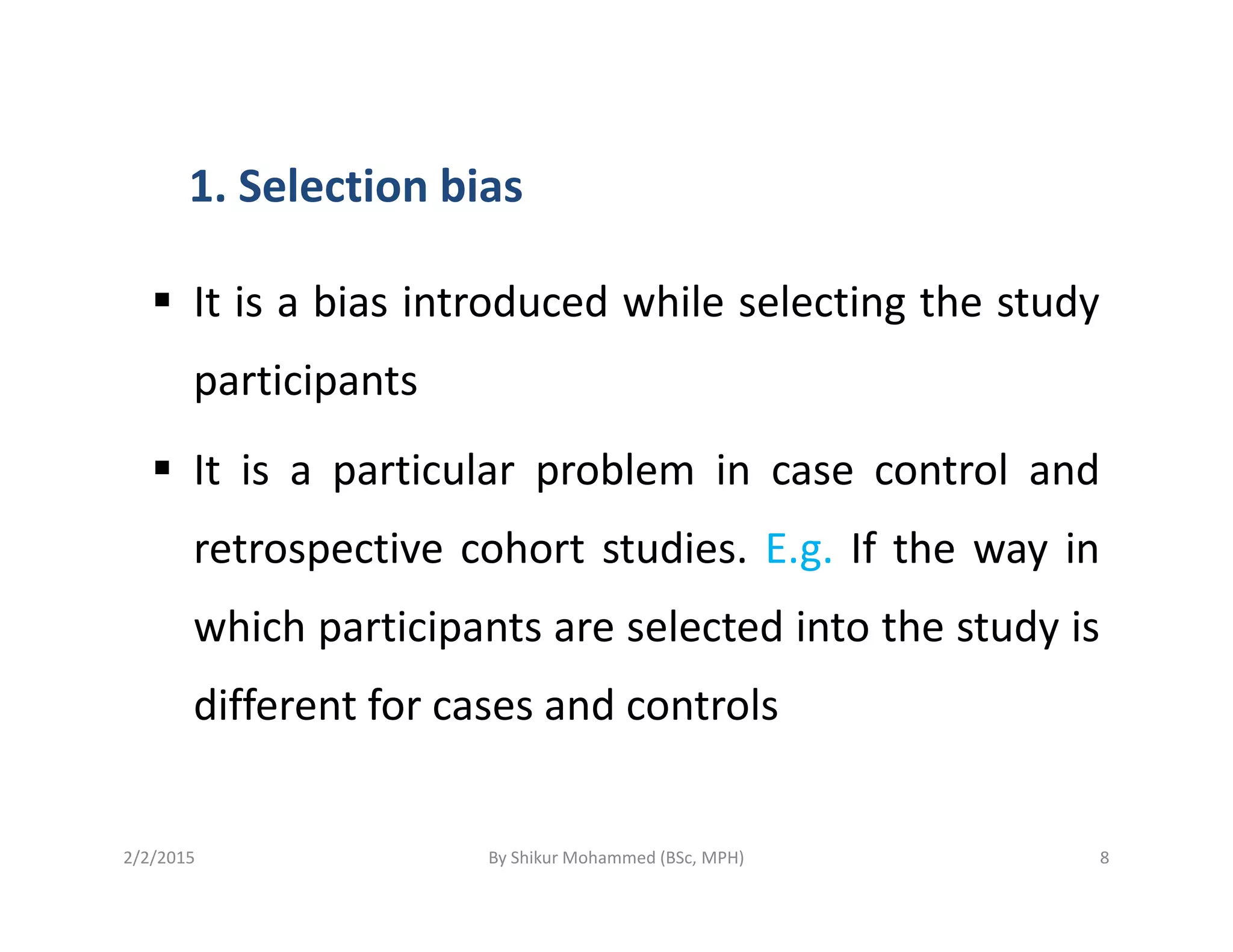 1. Selection bias
It is a bias introduced while selecting the study
participants
It is a particular problem in case control andIt is a particular problem in case control and
retrospective cohort studies. E.g. If the way in
which participants are selected into the study is
different for cases and controls
2/2/2015 8By Shikur Mohammed (BSc, MPH)
 