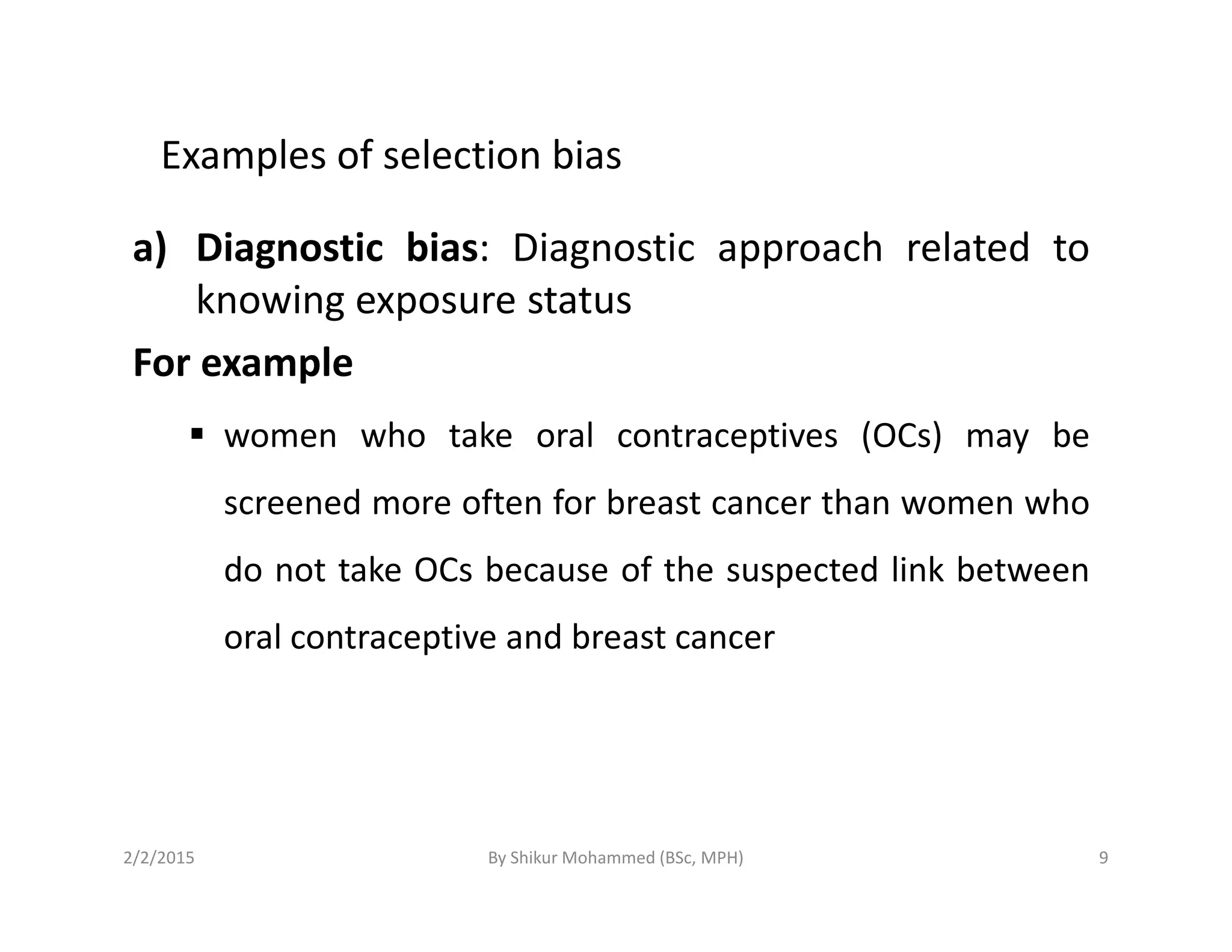 Examples of selection bias
a) Diagnostic bias: Diagnostic approach related to
knowing exposure status
For example
women who take oral contraceptives (OCs) may be
screened more often for breast cancer than women who
do not take OCs because of the suspected link between
oral contraceptive and breast cancer
2/2/2015 9By Shikur Mohammed (BSc, MPH)
 