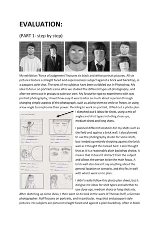 EVALUATION: 
(PART 1- step by step) 
My exhibition ‘Force of Judgement’ features six black and white portrait pictures. All six 
pictures feature a straight faced and expressionless subject against a brick wall backdrop, in 
a passport style shot. The eyes of my subjects have been scribbled out in Photoshop. My 
idea to focus on portraits came after we studied the different types of photography, and 
after we went out in groups to take our own. My favourite type to experiment with was 
portrait photography; I loved how easy it was to alter so much about a person through 
changing simple aspects of the photograph, such as asking them to smile or frown, or using 
a low angle to emphasise their power. Deciding to work on portrait, I filled out a photo plan. 
I sketched out 6 ideas for shots, using a mix of 
angles and shot types including close ups, 
medium shots and long shots. 
I planned different locations for my shots such as 
the field and against a brick wall. I also planned 
to use the photography studio for some shots, 
but I ended up entirely shooting against the brick 
wall as I thought this looked best. I also thought 
that as it is a reasonably plain backdrop choice, it 
means that it doesn’t distract from the subject 
and allows the person to be the main focus. A 
brick wall also doesn’t say anything about the 
general location or scenario, and this fits in well 
with what I went on to plan. 
I didn’t really follow this photo plan sheet, but it 
did give me ideas for shot types and whether to 
use close ups, medium shots or long shots etc. 
After sketching up some ideas, I then went on to look at the work of Thomas Ruff, a German 
photographer. Ruff focuses on portraits, and in particular, mug shot and passport style 
pictures. His subjects are pictured straight faced and against a plain backdrop, often in black 
 