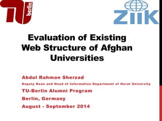 Evaluation of Existing
Web Structure of Afghan
Universities
Abdul Rahman Sherzad
Deputy Dean and Head of Information Department of Herat University
TU-Berlin Alumni Program
Berlin, Germany
August - September 2014
 