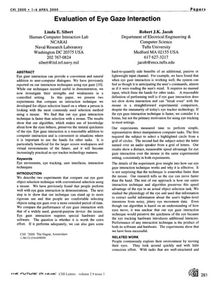 CHI 2 0 0 0 • 1 - 6 APRIL 2 0 0 0                                                                                            Papers

                               Evaluation of Eye Gaze Interaction
                   Linda E. Sibert                                                 Robert J.K. Jacob
             Human-Computer Interaction Lab                                Department of Electrical Engineering &
                            NCARAI                                                  Computer Science
                Naval Research Laboratory                                            Tufts University
                Washington DC 20375 USA                                          Medford MA 02155 USA
                      202 767-0824                                                          617 627-3217
                 sibert @itd.nrl.navy.mil                                              jacob@eecs.tufts.edu

    ABSTRACT                                                         hard-to-quantify side benefits of an additional, passive or
    Eye gaze interaction can provide a convenient and natural        lightweight input channel. For example, we have found that
    addition to user-computer dialogues. We have previously          when eye gaze interaction is working well, the system can
    reported on our interaction techniques using eye gaze [10].      feel as though it is anticipating the user's commands, almost
    While our techniques seemed useful in demonstration, we          as if it were reading the user's mind. It requires no manual
    now investigate their strengths and weaknesses in a              input, which frees the hands for other tasks. A reasonable
    controlled setting.      In this paper, we present two           definition of performing well is if eye gaze interaction does
    experiments that compare an interaction technique we             not slow down interaction and can "break even" with the
    developed for object selection based on a where a person is      mouse in a straightforward experimental comparison,
    looking with the most commonly used selection method             despite the immaturity of today's eye tracker technology. If
    using a mouse. We find that our eye gaze interaction             the eye gaze interaction technique is faster, we consider it a
    technique is faster than selection with a mouse. The results     bonus, but not the primary motivation for using eye tracking
    show that our algorithm, which makes use of knowledge            in most settings.
    about how the eyes behave, preserves the natural quickness       Our experiments measured time to perform simple,
    of the eye. Eye gaze interaction is a reasonable addition to     representative direct manipulation computer tasks. The first
    computer interaction and is convenient in situations where       required the subject to select a highlighted circle from a
    it is important to use the hands for other tasks. It is          grid of circles. The second had the subject select the letter
    particularly beneficial for the larger screen workspaces and     named over an audio speaker from a grid of letters. Our
    virtual environments of the future, and it will become           results show a distinct, measurable speed advantage for eye
    increasingly practical as eye tracker technology matures.        gaze interaction over the mouse in the same experimental
    Keywords                                                         setting, consistently in both experiments.
    Eye movements, eye tracking, user interfaces, interaction        The details of the experiment give insight into how our eye
    techniques                                                       gaze interaction technique works and why it is effective. It
    INTRODUCTION
                                                                     is not surprising that the technique is somewhat faster than
    We describe two experiments that compare our eye gaze            the mouse. Our research tells us the eye can move faster
    object selection technique with conventional selection using     than the hand. The test of our approach is how our entire
    a mouse. We have previously found that people perform            interaction technique and algorithm preserves this speed
    well with eye gaze interaction in demonstrations. The next       advantage of the eye in an actual object selection task. We
    step is to show that our technique can stand up to more          studied the physiology of the eye and used that information
    rigorous use and that people are comfortable selecting           to extract useful information about the user's higher-level
    objects using eye gaze over a more extended period of time.      intentions from noisy, jittery eye movement data. Even
    We compare the performance of eye gaze interaction with          though our algorithm is based on an understanding of how
    that of a widely used, general-purpose device: the mouse.        eyes move, it was unclear that our eye gaze interaction
    Eye gaze interaction requires special hardware and               technique would preserve the quickness of the eye because
    software. The question is whether it is worth the extra          the eye tracking hardware introduces additional latencies.
    effort. If it performs adequately, we can also gain some         Performance of any interaction technique is the product of
                                                                     both its software and hardware. The experiments show that
                                                                     we have been successful.
      CHI '2000 The Hague, Amsterdam
      1-58113-216-6/00/04                                            RELATED WORK
                                                                     People continuously explore their environment by moving
                                                                     their eyes. They look around quickly and with little
                                                                     conscious effort. With tasks that are well-structured and




                                    CHI Letters volume 2 • issue 1                                                                    281
 