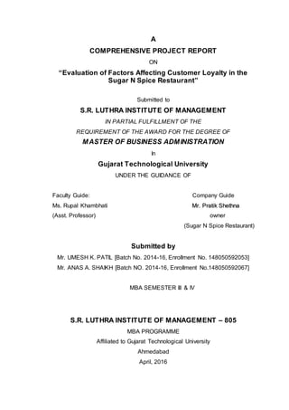 A
COMPREHENSIVE PROJECT REPORT
ON
“Evaluation of Factors Affecting Customer Loyalty in the
Sugar N Spice Restaurant”
Submitted to
S.R. LUTHRA INSTITUTE OF MANAGEMENT
IN PARTIAL FULFILLMENT OF THE
REQUIREMENT OF THE AWARD FOR THE DEGREE OF
MASTER OF BUSINESS ADMINISTRATION
In
Gujarat Technological University
UNDER THE GUIDANCE OF
Faculty Guide: Company Guide
Ms. Rupal Khambhati MMrr.. PPrraattiikk SShheetthhnnaa
(Asst. Professor) owner
(Sugar N Spice Restaurant)
Submitted by
Mr. UMESH K. PATIL [Batch No. 2014-16, Enrollment No. 148050592053]
Mr. ANAS A. SHAIKH [Batch NO. 2014-16, Enrollment No.148050592067]
MBA SEMESTER III & IV
S.R. LUTHRA INSTITUTE OF MANAGEMENT – 805
MBA PROGRAMME
Affiliated to Gujarat Technological University
Ahmedabad
April, 2016
 