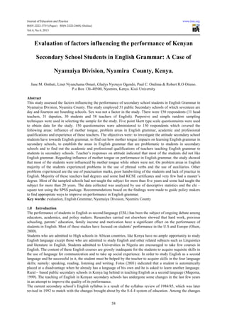 Journal of Education and Practice www.iiste.org
ISSN 2222-1735 (Paper) ISSN 2222-288X (Online)
Vol.4, No.9, 2013
58
Evaluation of factors influencing the performance of Kenyan
Secondary School Students in English Grammar: A Case of
Nyamaiya Division, Nyamira County, Kenya.
Jane M. Ombati, Linet Nyanchama Omari, Gladys Nyoteyo Ogendo, Paul C. Ondima & Robert R.O Otieno.
P.o Box 136-40500, Nyamira, Kenya. Kisii University
Abstract
This study assessed the factors influencing the performance of secondary school students in English Grammar in
Nyamaiya Division, Nyamira County. The study employed 31 public Secondary schools of which seventeen are
day and fourteen are boarding schools. Sex was not a factor in the study. There were 150 respondents (31 head
teachers, 31 deputies, 30 students and 58 teachers of English). Purposive and simple random sampling
techniques were used in selecting the sample for the study. Five point likert type scale questionnaires were used
to obtain data for the study. 150 questionnaires were administered to 150 respondents which covered the
following areas: influence of mother tongue, problem areas in English grammar, academic and professional
qualifications and experience of these teachers. The objectives were: to investigate the attitude secondary school
students have towards English grammar, to find out how mother tongue impacts on learning English grammar in
secondary schools, to establish the areas in English grammar that are problematic to students in secondary
schools and to find out the academic and professional qualifications of teachers teaching English grammar to
students in secondary schools. Teacher’s responses on attitude indicated that most of the students did not like
English grammar. Regarding influence of mother tongue on performance in English grammar, the study showed
that most of the students were influenced by mother tongue while others were not. On problem areas in English
majority of the students experienced problems in the use of phrasal verbs and the use of auxiliaries. Other
problems experienced are the use of punctuation marks, poor handwriting of the students and lack of practice in
English. Majority of these teachers had degrees and some had KCSE certificates and very few had a master’s
degree. Most of the sampled schools had not taught the subject for more than five years and some had taught the
subject for more than 20 years. The data collected was analyzed by use of descriptive statistics and the chi –
square test using the SPSS package. Recommendations based on the findings were made to guide policy makers
to find appropriate ways to improve on performance in English grammar.
Key words: evaluation, English Grammar, Nyamaiya Division, Nyamira County
1.0 Introduction
The performance of students in English as second language (ESL) has been the subject of ongoing debate among
educators, academics, and policy makers. Researches carried out elsewhere showed that hard work, previous
schooling, parents’ education, family income and motivation have a significant effect on the performance of
students in English. Most of these studies have focused on students’ performance in the U.S and Europe (Olsen,
2000).
Students who are admitted to High schools in African countries, like Kenya have no ample opportunity to study
English language except those who are admitted to study English and other related subjects such as Linguistics
and literature in English. Students admitted to Universities in Nigeria are encouraged to take few courses in
English. The content of these English courses are grossly inadequate for the students to acquire requisite skills in
the use of language for communication and to take up social experience. In order to study English as a second
language and be successful in it, the student must be helped by the teacher to acquire skills in the four language
skills; namely: speaking, reading, listening and writing. Fotos (2001) indicated that a student is automatically
placed at a disadvantage when he already has a language of his own and he is asked to learn another language.
Rural – based public secondary schools in Kenya lag behind in teaching English as a second language (Magoma,
1999). The teaching of English in Kenyan secondary schools has undergone some changes in the last few years
in an attempt to improve the quality of its performance.
The current secondary school’s English syllabus is a result of the syllabus review of 1984/85, which was later
revised in 1992 to match with the changes brought about by the 8-4-4 system of education. Among the changes
 