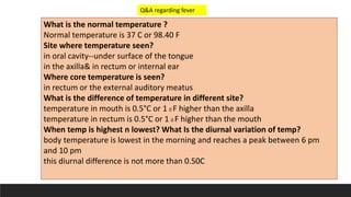 What is the normal temperature ?
Normal temperature is 37 C or 98.40 F
Site where temperature seen?
in oral cavity--under surface of the tongue
in the axilla& in rectum or internal ear
Where core temperature is seen?
in rectum or the external auditory meatus
What is the difference of temperature in different site?
temperature in mouth is 0.5°C or 1 0 F higher than the axilla
temperature in rectum is 0.5°C or 1 0 F higher than the mouth
When temp is highest n lowest? What Is the diurnal variation of temp?
body temperature is lowest in the morning and reaches a peak between 6 pm
and 10 pm
this diurnal difference is not more than 0.50C
Q&A regarding fever
 