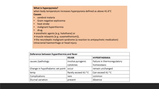 What is hyperpyrexia?
when body temperature increases hyperpyrexia defined as above 41.6°C
Causes
• cerebral malaria
• Gram negative septicemia
• heat stroke
• malignant hyperthermia
• drug
anesthetic agents [e.g. halothane] or
muscle relaxants [e.g. suxamethonium]),
the neuroleptic malignant syndrome (a reaction to antipsychotic medication)
intracranial haemorrhage or head injury
 