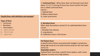 Classify fever with definition and example?
Types of fever
• Continued
• Remittent
• Intermittent -
a. Quotidian
b. Tetrtian
C. Quartan
1. Continued fever : When fever does not fluctuate more than
about 1`C (1.5' F) during 24 hours but never touches the base
line is called continued fever.
Causes :-
I. Typhoid fever
II.Miliary tuberculosis
III. Lobar pneumonia
2. Remittent fever
When daily fluctuations exceed 2C its called remittent fever.
Causes
I. Amoebic liver abscess
II. Lung abscess
III. Collection of pus in the tissues
Pel-Ebstein fever
A specific kind of fever associated with Hodgkin's lymphoma,
being high temp for one week and low temp for the next week
and so on
Stepladder pattern
Typhoid fever may show a specific fever pattern, with a slow
stepwise increase and a high plateau
 