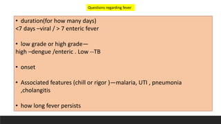 • duration(for how many days)
<7 days –viral / > 7 enteric fever
• low grade or high grade—
high –dengue /enteric . Low --TB
• onset
• Associated features (chill or rigor )—malaria, UTI , pneumonia
,cholangitis
• how long fever persists
Questions regarding fever
 