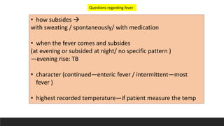 • how subsides 
with sweating / spontaneously/ with medication
• when the fever comes and subsides
(at evening or subsided at night/ no specific pattern )
—evening rise: TB
• character (continued—enteric fever / intermittent—most
fever )
• highest recorded temperature—if patient measure the temp
Questions regarding fever
 