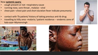 Now systemic query
• cough present or not –respiratory cause
• running nose, sore throat , malaise --viral
• chest pain –chest pain and short duration fever indicate pneumonia
• contact with Tb patient/ history of taking previous anti-tb drug
• travelling to hilly area –malaria / patient residence ---endemic zone of
kala-azar–Mymensingh
 
