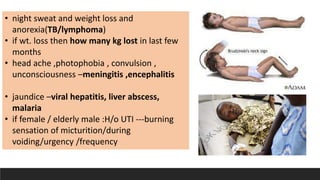 • night sweat and weight loss and
anorexia(TB/lymphoma)
• if wt. loss then how many kg lost in last few
months
• head ache ,photophobia , convulsion ,
unconsciousness –meningitis ,encephalitis
• jaundice –viral hepatitis, liver abscess,
malaria
• if female / elderly male :H/o UTI ---burning
sensation of micturition/during
voiding/urgency /frequency
 