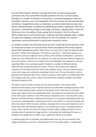 the same effect however made the eyes look more white, to achieve a possessed,
paranormal look. The second effect I decided I preferred the most. I used this editing
technique on a number of elements on each poster, or example changing hair colour too
look darker, and more scary, I also changed the skin colour to make her look extremely pale,
and lifeless. I changed the lip colour to a light blue, to achieve a dead look and many more.
Another editing technique I used would be adding the grain affect. I applied this affect to my
first poster, I achieved it by clicking on edit image, edit texture, add grain affect. I found this
affect easy to use, also adding a freaky, spooky feel to my poster. One of my favourite
affects I added was to my final third poster, I made her eyes look completely white, I rubbed
the pupils out completely so only the whites of her eyes are showing. This created a
supernatural, possessed look which is exactly what I wanted to achieve.
As I wanted my posters too look professional, and real I created tag lines for each one, to do
so I researched a number of successful horror movies and looked at their famous tag lines.
Dawn of the Dead tag line was this "When there's no more room in Hell, the dead will walk
the earth." Another was Halloween “The night he came home...” Both these tag lines are
just one line, and very simple yet have an effect on the audience reading them. I wanted to
create the same chilling effect on my audience, so I came up with three different taglines on
each of my posters. The best one I made I think is the following “The nightmare is only just
beginning’ When I was creating my poster I looked at a number of different already
published ones to generate ideas of my own. The one I came across that caught my
attention was The Devil Inside, this poster had an elderly woman who was a possessed nun
as the main image, and contained surrounding relevant text. This was the poster I used to
generate my final poster ideas from. I did lots of analysis of this poster and talked about the
text, imagery, type face, colour scheme and conventional elements included. This helped
me bring my poster to life.
The colour scheme I chose to create was red, black and white. These colours were
significant to the poster, and an important decision to make when creating my poster as the
colour’s used create the mood, and tone of the poster itself. I chose red as it connotes
blood, gore, anger and it’s also a deep bold colour. The audience can easily relate this colour
to the horror genre and this is one of the reasons I decided to use it. I also chose the colour
black as I connotes darkness, emptiness and mystery. It is also again a deep bold colour and
can easily be used frequently in advertising. Finally I chose white, as it contrasts towards the
other two colours. White connotes calmness, relaxation and it also creates brightness on my
poster, this colour will draw the audience in as it stands out so much. I personally think my
colour chose is perfect for what I am trying to achieve. When creating my poster I had to
consider where to positon the image and text. I considered the Guttenberg Principle, as I
previously was taught this in another class. I applied this theory to my poster.
I created a group chat on Facebook and added people from my class to review the final
images I presented as my horror movie posters for my final major project. I simply asked
 