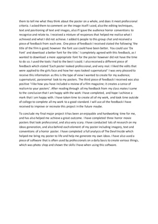 them to tell me what they think about the poster on a whole, and does it meet professional
criteria. I asked them to comment on the image itself I used, also the editing techniques,
text and positioning of text and images, also if I gave the audience horror conventions to
recognise and relate to. I received a mixture of responses that helped me realise what I
achieved and what I did not achieve. I added 6 people to this group chat and received a
piece of feedback from each one. One piece of feedback I received stated the following ‘the
title of the film is good; however the font use could have been better. You could use ‘Da
Font’ and download a better font for the title.’ I completely agreed with this feedback, as I
wanted to download a more appropriate font for the poster however did not have the time
to do so. I used the tools I had to the best I could. I also received a different piece of
feedback which stated ‘Each poster looked professional, and very real. I liked the edits that
were applied to the girls face and how her eyes looked supernatural’ I was very pleased to
receive this information as this is the type of view I wanted to create for my audience;
supernatural, paranormal look to my posters. The third piece of feedback I received was also
positive ‘I like how you have included a review of a film magazine; it creates a sense of
realismto your posters’. After reading through all my feedback from my class mates I came
to the conclusion that I am happy with the work I have completed, and hope I achieve a
mark that I am happy with. I have taken time to create all of my work, and took time outside
of college to complete all my work to a good standard. I will use all the feedback I have
received to improve or recreate this project in the future maybe.
To conclude my final major project it has been an enjoyable and hardworking time for me,
and has also helped me achieve a great outcome. I have completed three horror movie
posters that look professional, and also very scary. I have conducted lots of research on my
ideas generation, and also behind each element of my poster including imagery, text and
conventions of a horror poster. I have completed a full analysis of The Devil Inside which
helped me bring my poster to life and help me generate my own ideas. I have also used a
piece of software that is often used by professionals on a daily basis to create various things,
which was photo shop and shown the skills I have when using this software.
 